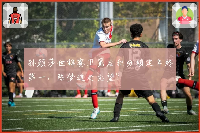 孙颖莎世锦赛卫冕后积分锁定年终第一，陈梦追赶无望？