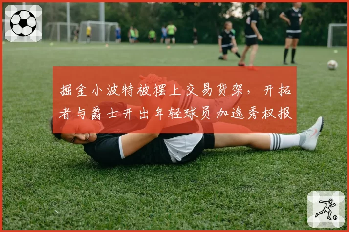 掘金小波特被摆上交易货架,开拓者与爵士开出年轻球员加选秀权报价
