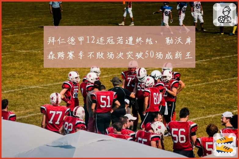 拜仁德甲12连冠若遭终结，勒沃库森跨赛季不败场次突破50场成新王朝基石