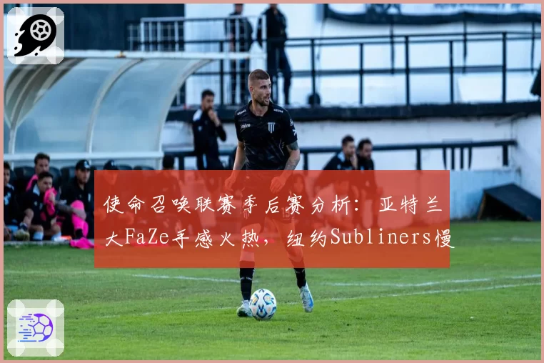 使命召唤联赛季后赛分析:亚特兰大FaZe手感火热,纽约Subliners慢节奏体系遭版本针对