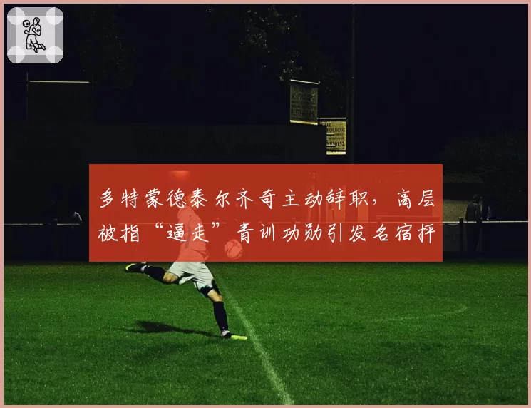 多特蒙德泰尔齐奇主动辞职，高层被指“逼走”青训功勋引发名宿抨击