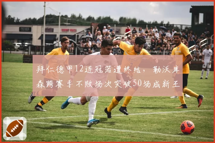 拜仁德甲12连冠若遭终结，勒沃库森跨赛季不败场次突破50场成新王朝基石