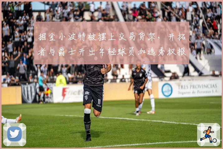 掘金小波特被摆上交易货架，开拓者与爵士开出年轻球员加选秀权报价