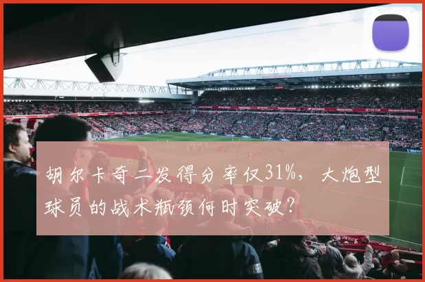 胡尔卡奇二发得分率仅31%,大炮型球员的战术瓶颈何时突破?