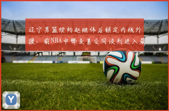 辽宁男篮续约赵继伟后锁定内线外援，前NBA中锋麦基合同谈判进入最后阶段