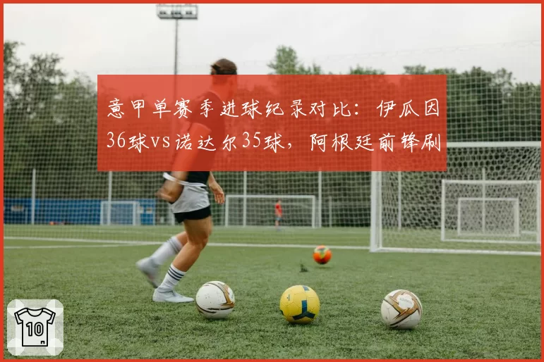 意甲单赛季进球纪录对比：伊瓜因36球vs诺达尔35球，阿根廷前锋刷新60年纪录
