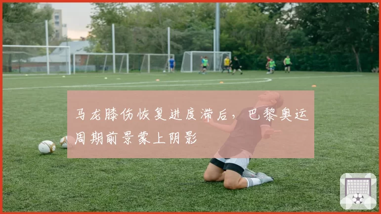 马龙膝伤恢复进度滞后，巴黎奥运周期前景蒙上阴影