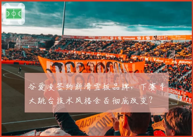 谷爱凌签约新滑雪板品牌，下赛季大跳台技术风格会否彻底改变？