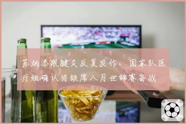 苏炳添跟腱炎反复发作，国家队医疗组确认将缺席八月世锦赛备战