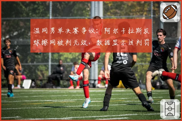 温网男单决赛争议：阿尔卡拉斯发球擦网被判无效，数据显示该判罚改变比赛走势