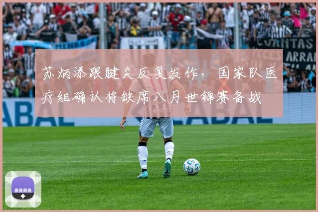 苏炳添跟腱炎反复发作，国家队医疗组确认将缺席八月世锦赛备战