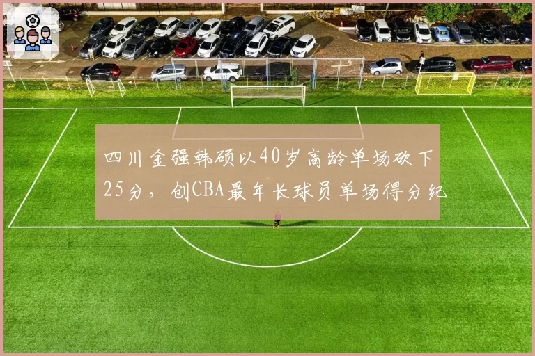 四川金强韩硕以40岁高龄单场砍下25分，创CBA最年长球员单场得分纪录