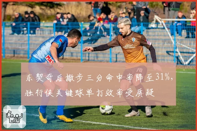 东契奇后撤步三分命中率降至31%,独行侠关键球单打效率受质疑