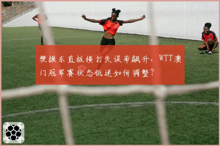 樊振东直板横打失误率飙升，WTT澳门冠军赛状态低迷如何调整？