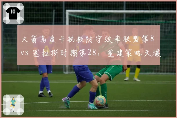 火箭乌度卡执教防守效率联盟第8 vs 塞拉斯时期第28,重建策略天壤之别