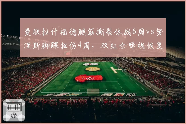 曼联拉什福德腿筋撕裂休战6周vs努涅斯脚踝扭伤4周，双红会锋线恢复进度对比