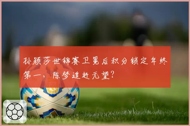 孙颖莎世锦赛卫冕后积分锁定年终第一，陈梦追赶无望？