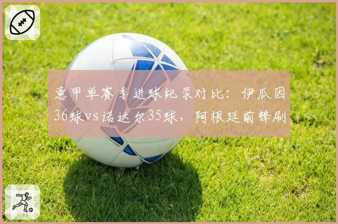 意甲单赛季进球纪录对比：伊瓜因36球vs诺达尔35球，阿根廷前锋刷新60年纪录