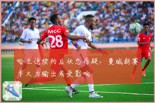 哈兰德续约后状态存疑，曼城新赛季火力输出或受影响