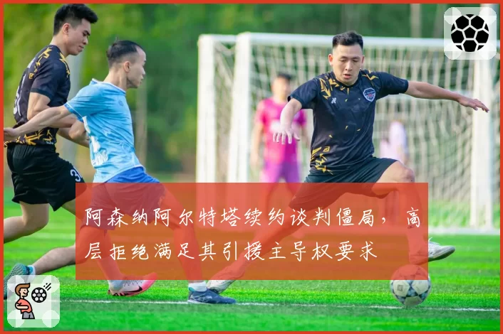 阿森纳阿尔特塔续约谈判僵局，高层拒绝满足其引援主导权要求