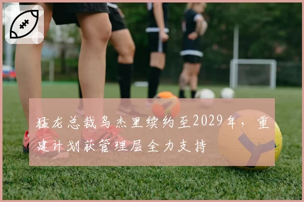 猛龙总裁乌杰里续约至2029年，重建计划获管理层全力支持