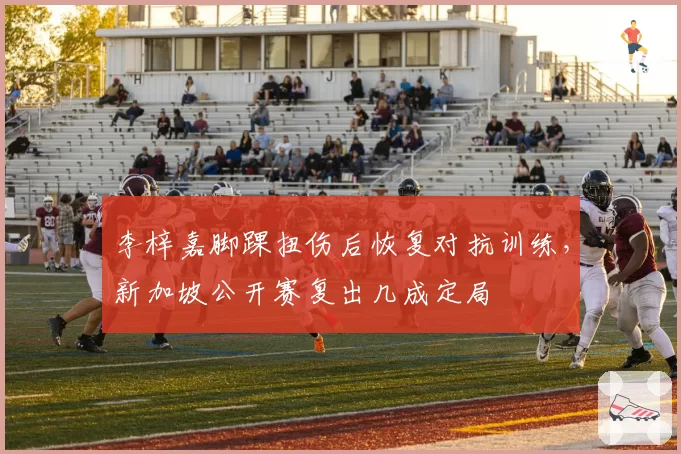 李梓嘉脚踝扭伤后恢复对抗训练，新加坡公开赛复出几成定局