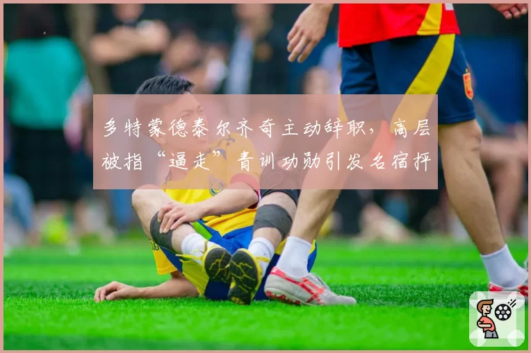 多特蒙德泰尔齐奇主动辞职，高层被指“逼走”青训功勋引发名宿抨击