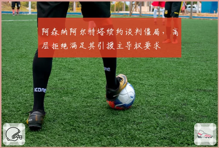 阿森纳阿尔特塔续约谈判僵局，高层拒绝满足其引援主导权要求