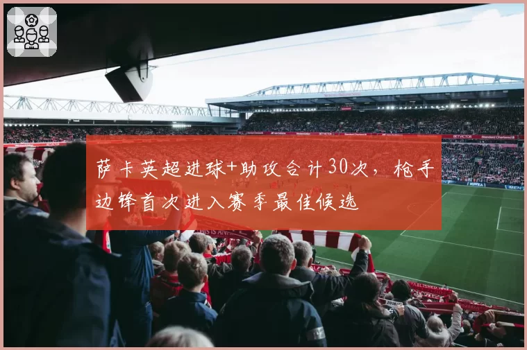 萨卡英超进球+助攻合计30次，枪手边锋首次进入赛季最佳候选