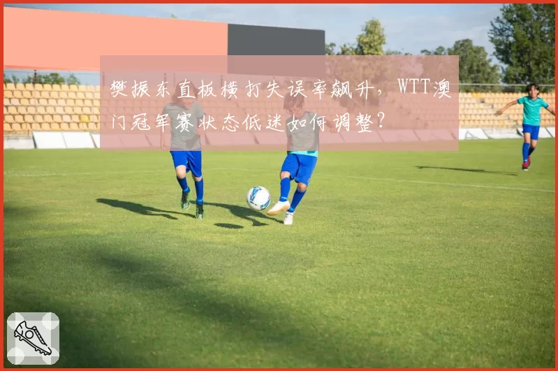 樊振东直板横打失误率飙升，WTT澳门冠军赛状态低迷如何调整？