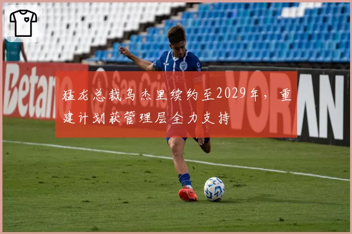 猛龙总裁乌杰里续约至2029年，重建计划获管理层全力支持