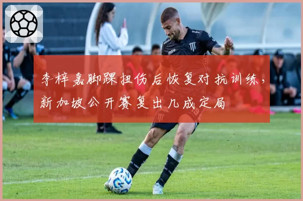 李梓嘉脚踝扭伤后恢复对抗训练，新加坡公开赛复出几成定局