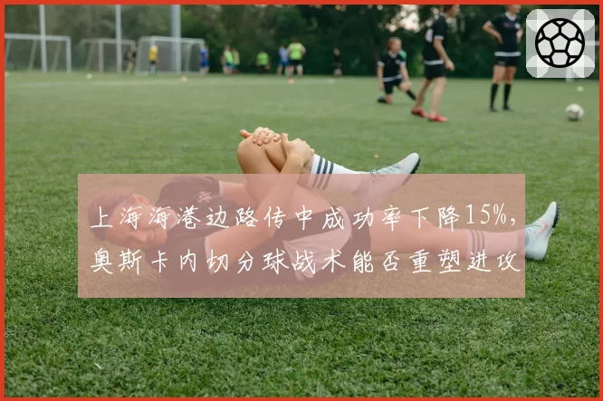 上海海港边路传中成功率下降15%，奥斯卡内切分球战术能否重塑进攻体系？