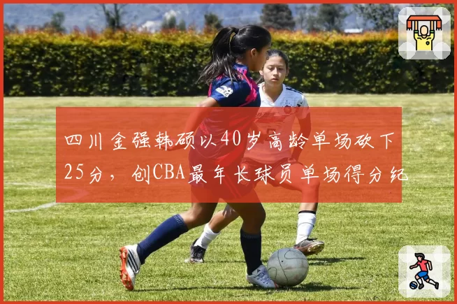 四川金强韩硕以40岁高龄单场砍下25分，创CBA最年长球员单场得分纪录