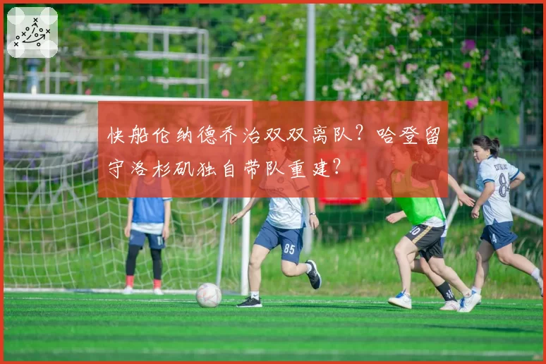 快船伦纳德乔治双双离队？哈登留守洛杉矶独自带队重建？