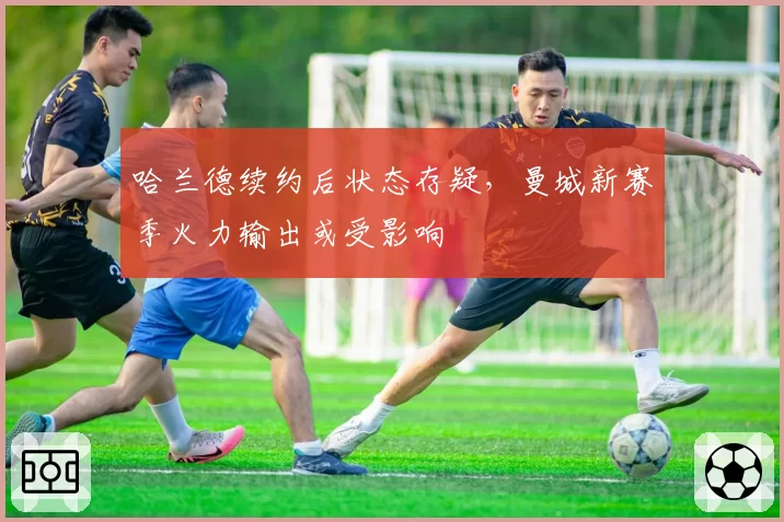 哈兰德续约后状态存疑,曼城新赛季火力输出或受影响
