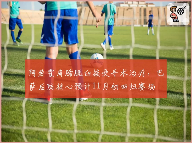 阿劳霍肩膀脱臼接受手术治疗，巴萨后防核心预计11月初回归赛场