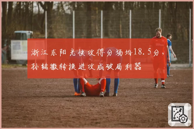浙江东阳光快攻得分场均18.5分，孙铭徽转换进攻成破局利器