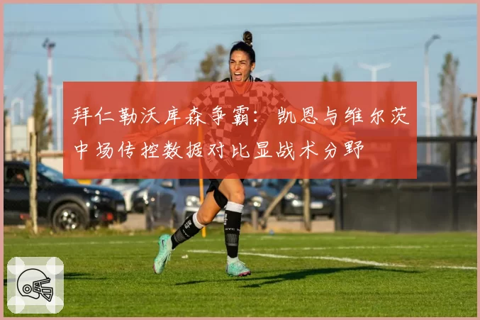 拜仁勒沃库森争霸：凯恩与维尔茨中场传控数据对比显战术分野