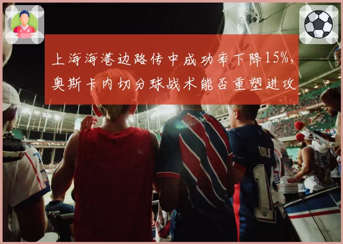 上海海港边路传中成功率下降15%，奥斯卡内切分球战术能否重塑进攻体系？
